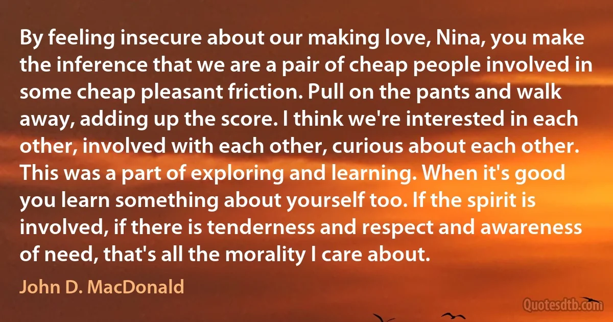 By feeling insecure about our making love, Nina, you make the inference that we are a pair of cheap people involved in some cheap pleasant friction. Pull on the pants and walk away, adding up the score. I think we're interested in each other, involved with each other, curious about each other. This was a part of exploring and learning. When it's good you learn something about yourself too. If the spirit is involved, if there is tenderness and respect and awareness of need, that's all the morality I care about. (John D. MacDonald)