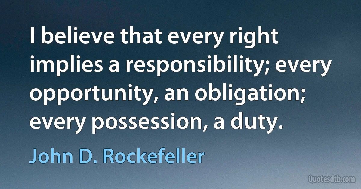 I believe that every right implies a responsibility; every opportunity, an obligation; every possession, a duty. (John D. Rockefeller)