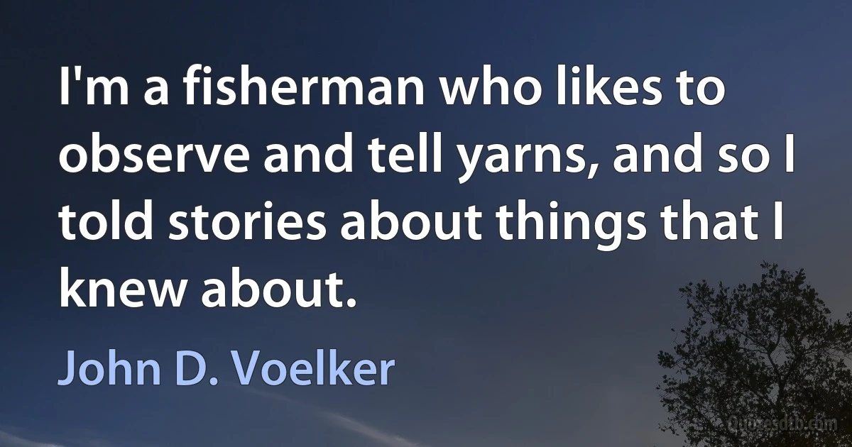 I'm a fisherman who likes to observe and tell yarns, and so I told stories about things that I knew about. (John D. Voelker)