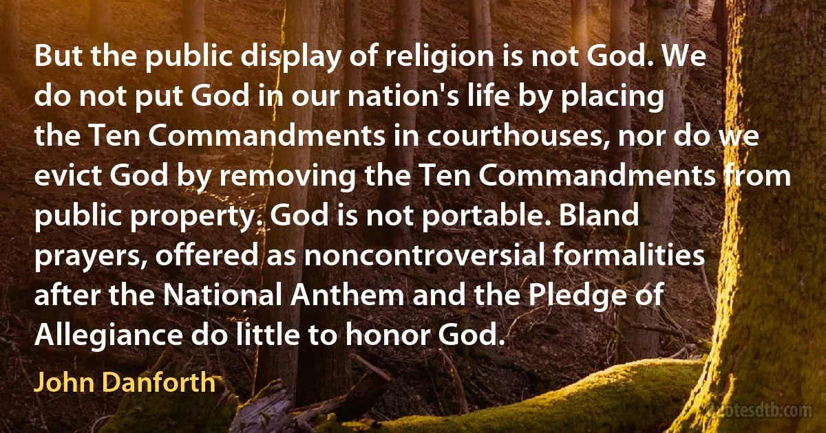 But the public display of religion is not God. We do not put God in our nation's life by placing the Ten Commandments in courthouses, nor do we evict God by removing the Ten Commandments from public property. God is not portable. Bland prayers, offered as noncontroversial formalities after the National Anthem and the Pledge of Allegiance do little to honor God. (John Danforth)