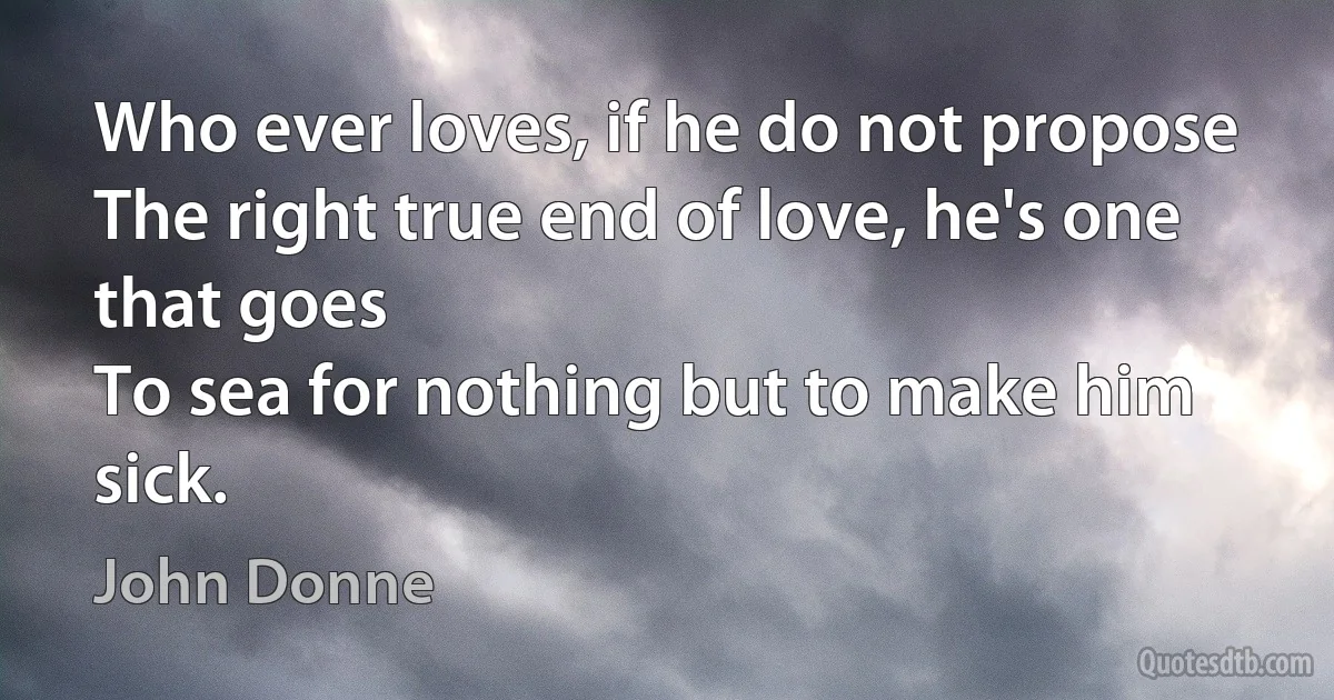 Who ever loves, if he do not propose
The right true end of love, he's one that goes
To sea for nothing but to make him sick. (John Donne)