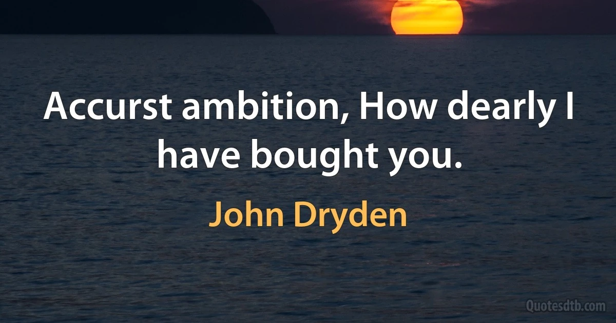 Accurst ambition, How dearly I have bought you. (John Dryden)