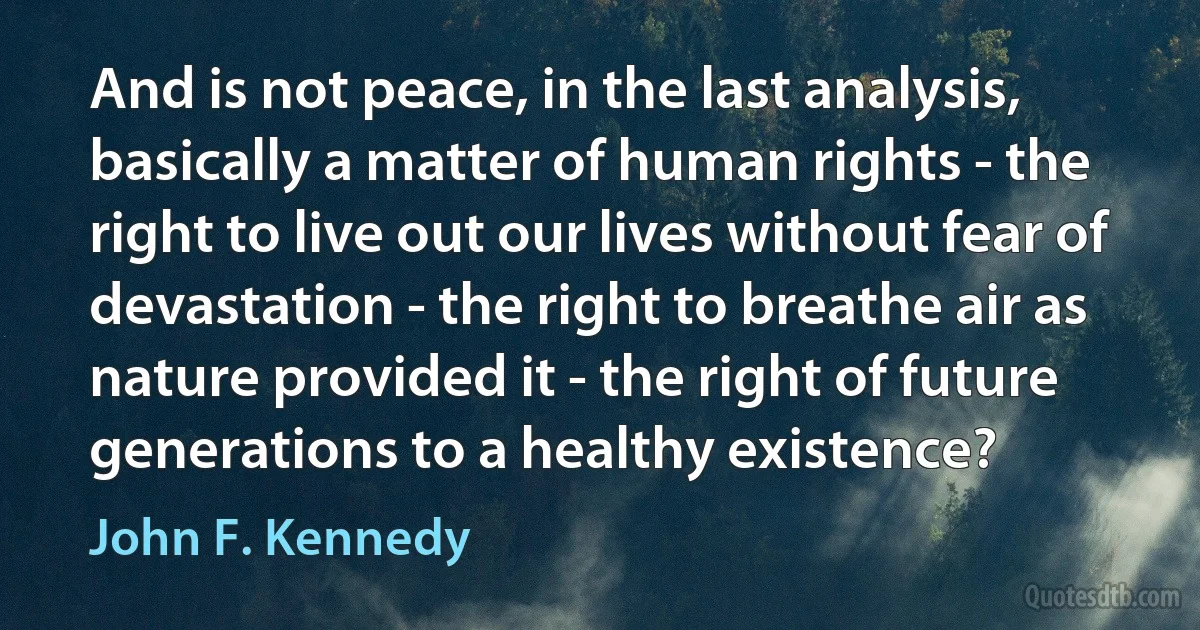 And is not peace, in the last analysis, basically a matter of human rights - the right to live out our lives without fear of devastation - the right to breathe air as nature provided it - the right of future generations to a healthy existence? (John F. Kennedy)