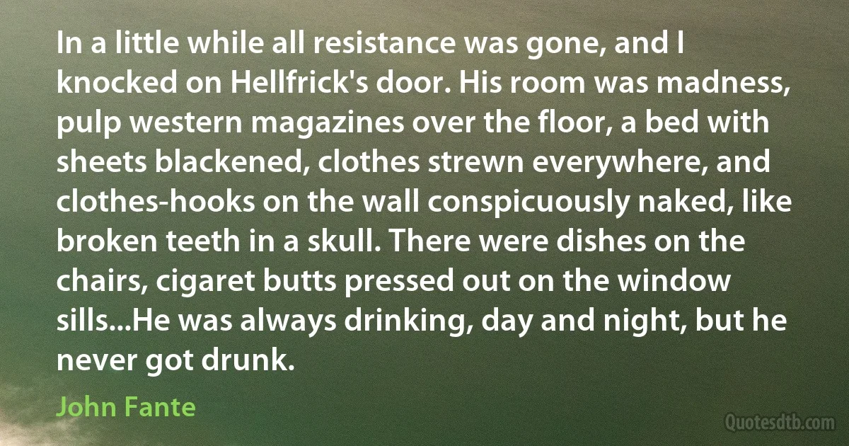 In a little while all resistance was gone, and I knocked on Hellfrick's door. His room was madness, pulp western magazines over the floor, a bed with sheets blackened, clothes strewn everywhere, and clothes-hooks on the wall conspicuously naked, like broken teeth in a skull. There were dishes on the chairs, cigaret butts pressed out on the window sills...He was always drinking, day and night, but he never got drunk. (John Fante)