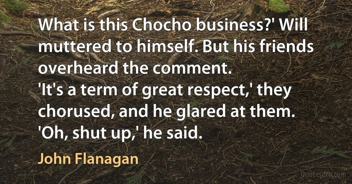 What is this Chocho business?' Will muttered to himself. But his friends overheard the comment.
'It's a term of great respect,' they chorused, and he glared at them.
'Oh, shut up,' he said. (John Flanagan)