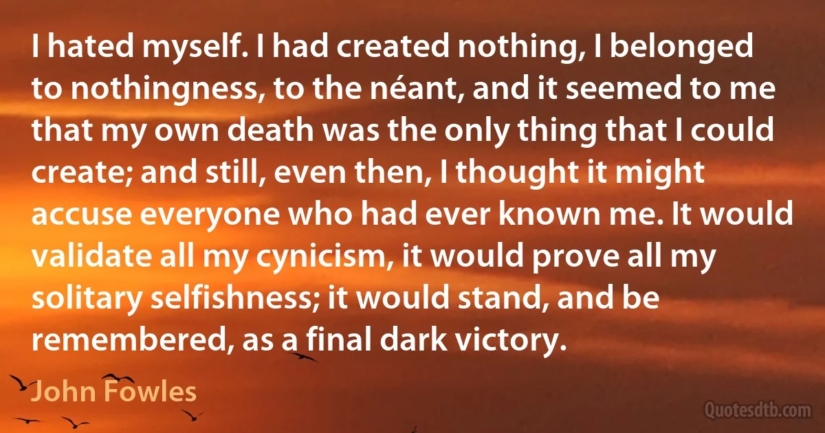 I hated myself. I had created nothing, I belonged to nothingness, to the néant, and it seemed to me that my own death was the only thing that I could create; and still, even then, I thought it might accuse everyone who had ever known me. It would validate all my cynicism, it would prove all my solitary selfishness; it would stand, and be remembered, as a final dark victory. (John Fowles)