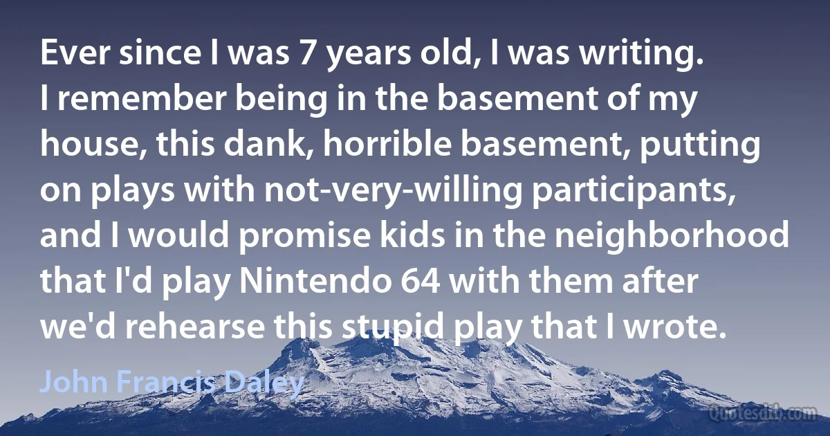 Ever since I was 7 years old, I was writing. I remember being in the basement of my house, this dank, horrible basement, putting on plays with not-very-willing participants, and I would promise kids in the neighborhood that I'd play Nintendo 64 with them after we'd rehearse this stupid play that I wrote. (John Francis Daley)