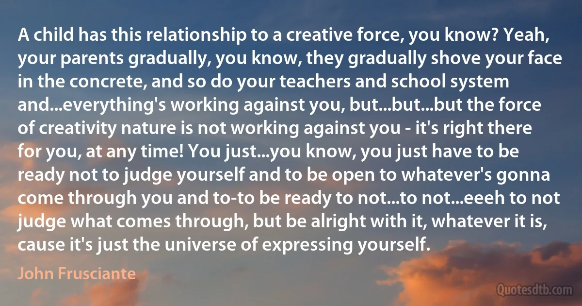 A child has this relationship to a creative force, you know? Yeah, your parents gradually, you know, they gradually shove your face in the concrete, and so do your teachers and school system and...everything's working against you, but...but...but the force of creativity nature is not working against you - it's right there for you, at any time! You just...you know, you just have to be ready not to judge yourself and to be open to whatever's gonna come through you and to-to be ready to not...to not...eeeh to not judge what comes through, but be alright with it, whatever it is, cause it's just the universe of expressing yourself. (John Frusciante)