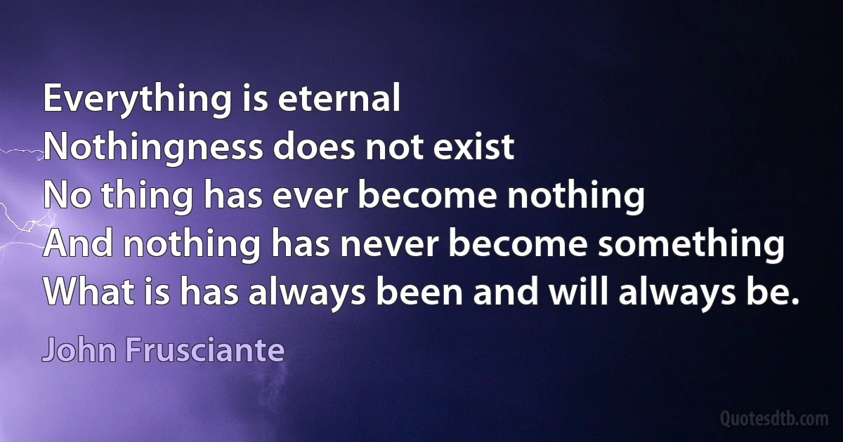 Everything is eternal
Nothingness does not exist
No thing has ever become nothing
And nothing has never become something
What is has always been and will always be. (John Frusciante)