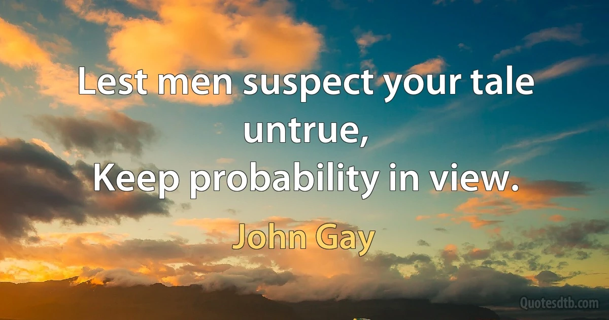 Lest men suspect your tale untrue,
Keep probability in view. (John Gay)