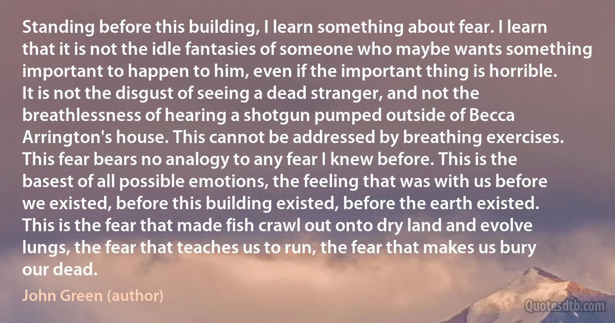 Standing before this building, I learn something about fear. I learn that it is not the idle fantasies of someone who maybe wants something important to happen to him, even if the important thing is horrible. It is not the disgust of seeing a dead stranger, and not the breathlessness of hearing a shotgun pumped outside of Becca Arrington's house. This cannot be addressed by breathing exercises. This fear bears no analogy to any fear I knew before. This is the basest of all possible emotions, the feeling that was with us before we existed, before this building existed, before the earth existed. This is the fear that made fish crawl out onto dry land and evolve lungs, the fear that teaches us to run, the fear that makes us bury our dead. (John Green (author))