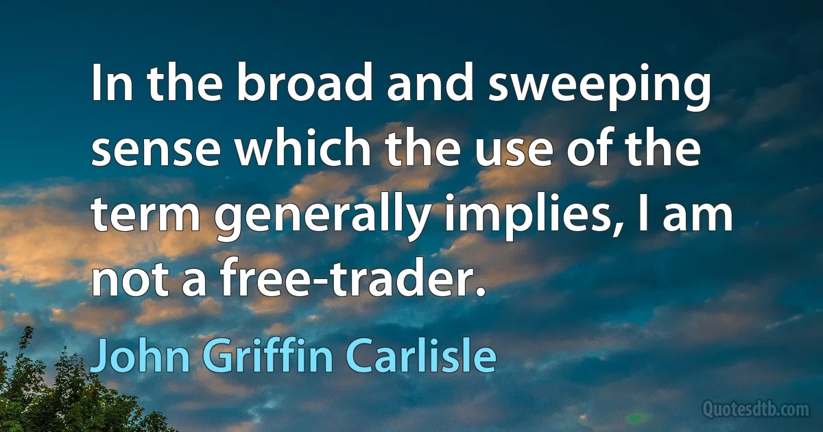 In the broad and sweeping sense which the use of the term generally implies, I am not a free-trader. (John Griffin Carlisle)