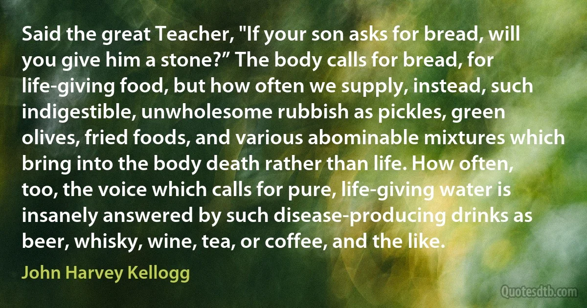 Said the great Teacher, "If your son asks for bread, will you give him a stone?” The body calls for bread, for life-giving food, but how often we supply, instead, such indigestible, unwholesome rubbish as pickles, green olives, fried foods, and various abominable mixtures which bring into the body death rather than life. How often, too, the voice which calls for pure, life-giving water is insanely answered by such disease-producing drinks as beer, whisky, wine, tea, or coffee, and the like. (John Harvey Kellogg)