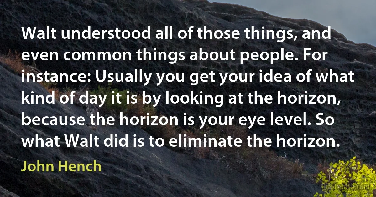 Walt understood all of those things, and even common things about people. For instance: Usually you get your idea of what kind of day it is by looking at the horizon, because the horizon is your eye level. So what Walt did is to eliminate the horizon. (John Hench)