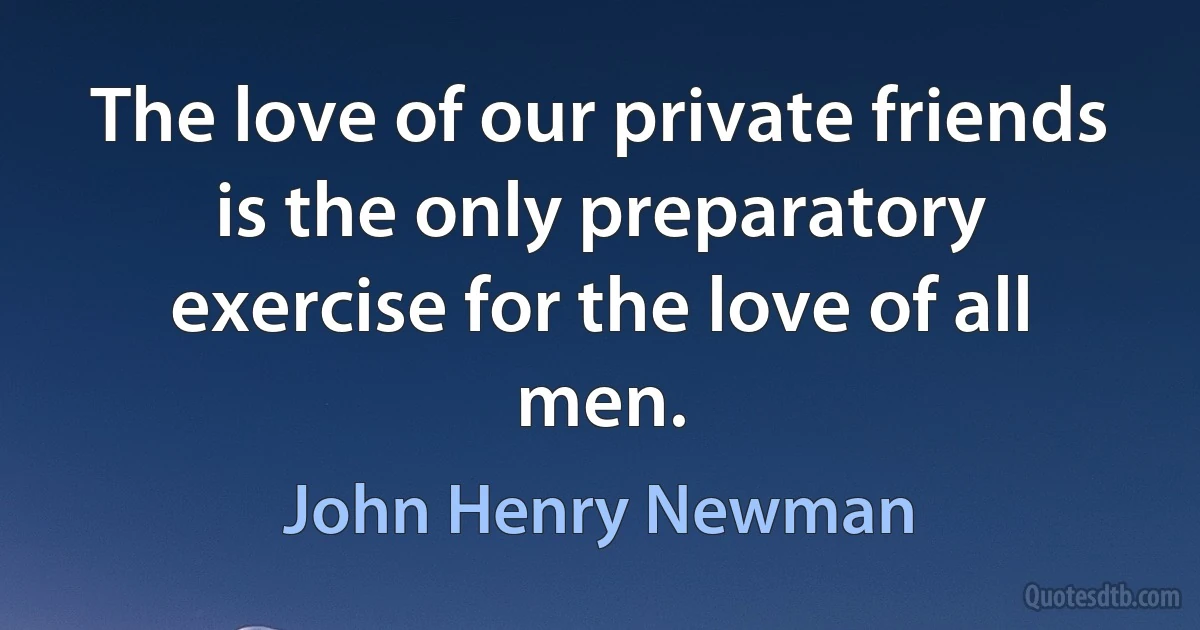 The love of our private friends is the only preparatory exercise for the love of all men. (John Henry Newman)