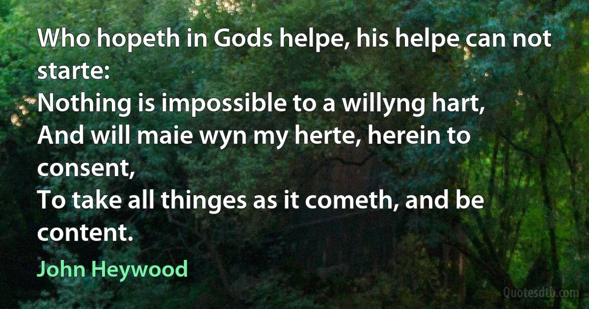 Who hopeth in Gods helpe, his helpe can not starte:
Nothing is impossible to a willyng hart,
And will maie wyn my herte, herein to consent,
To take all thinges as it cometh, and be content. (John Heywood)