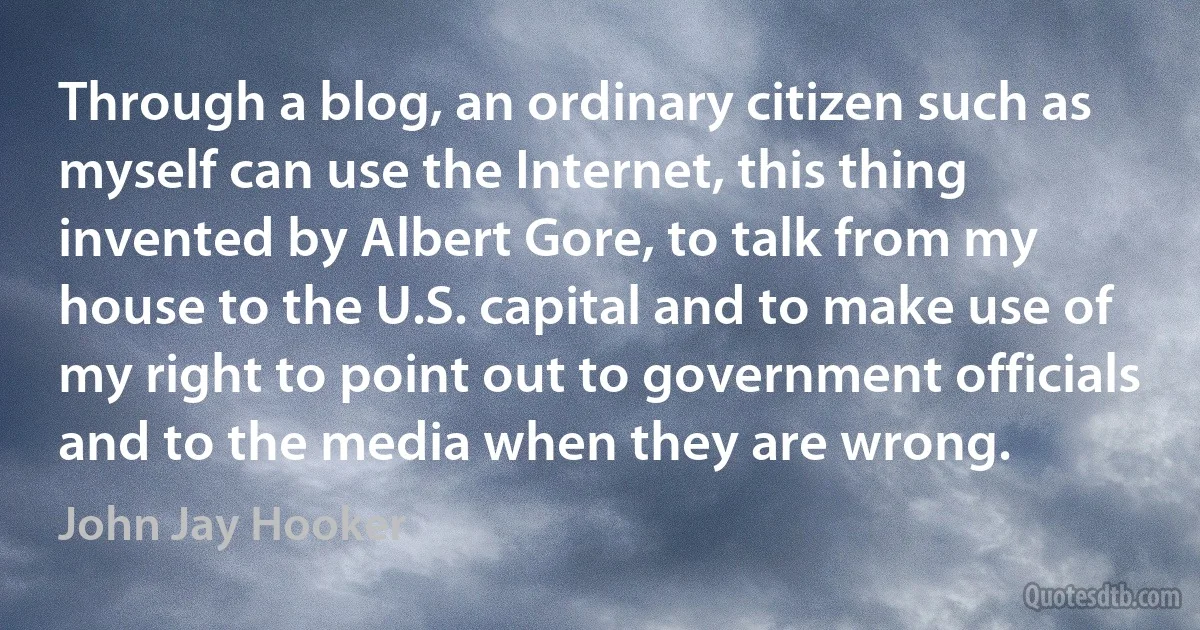 Through a blog, an ordinary citizen such as myself can use the Internet, this thing invented by Albert Gore, to talk from my house to the U.S. capital and to make use of my right to point out to government officials and to the media when they are wrong. (John Jay Hooker)