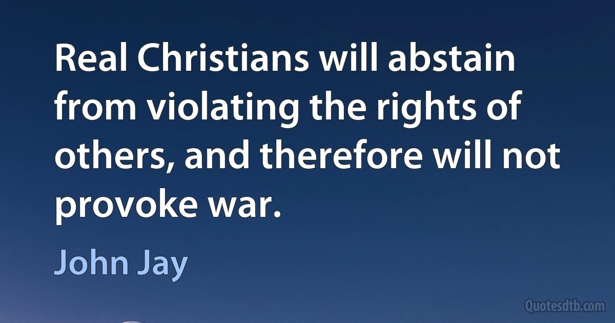 Real Christians will abstain from violating the rights of others, and therefore will not provoke war. (John Jay)