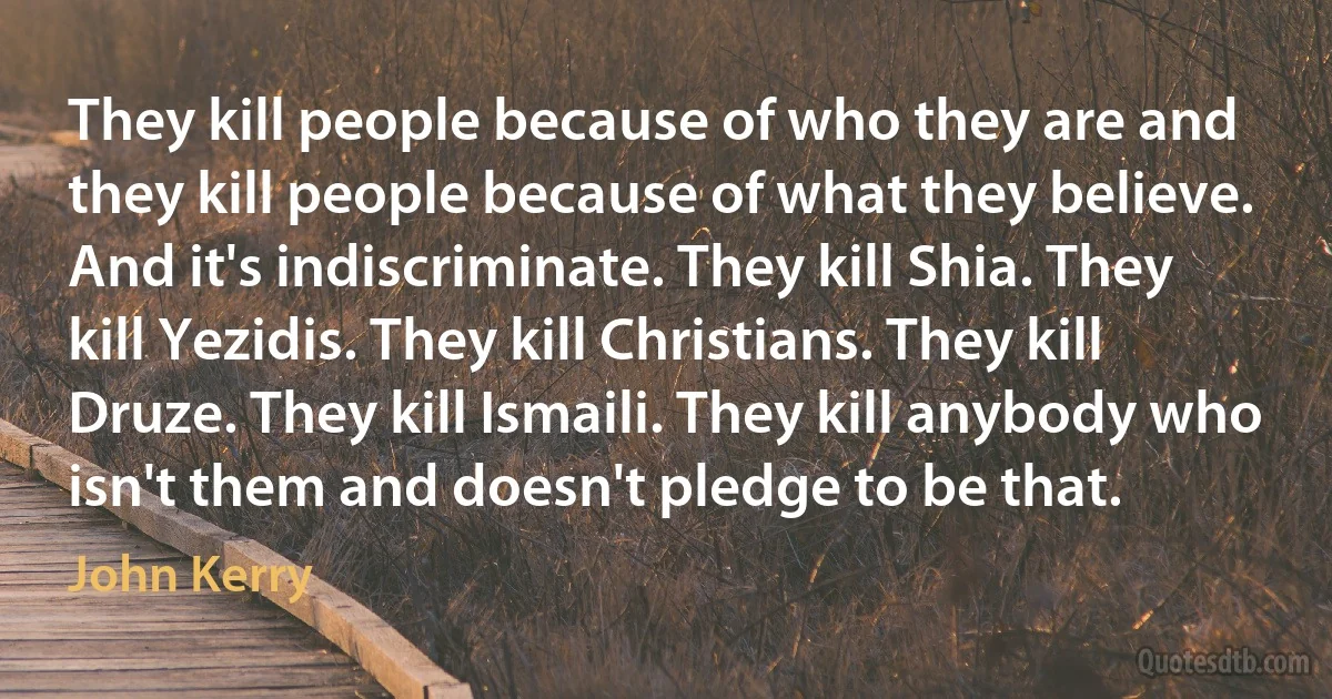 They kill people because of who they are and they kill people because of what they believe. And it's indiscriminate. They kill Shia. They kill Yezidis. They kill Christians. They kill Druze. They kill Ismaili. They kill anybody who isn't them and doesn't pledge to be that. (John Kerry)