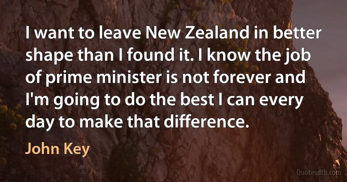 I want to leave New Zealand in better shape than I found it. I know the job of prime minister is not forever and I'm going to do the best I can every day to make that difference. (John Key)