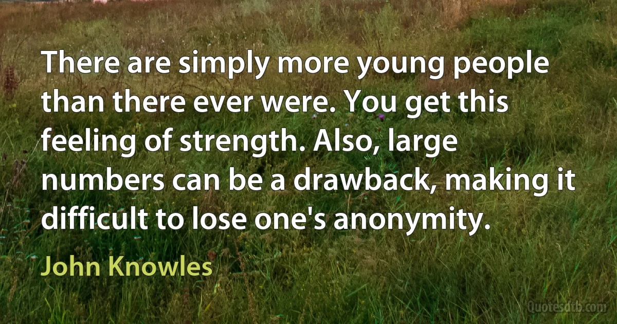 There are simply more young people than there ever were. You get this feeling of strength. Also, large numbers can be a drawback, making it difficult to lose one's anonymity. (John Knowles)