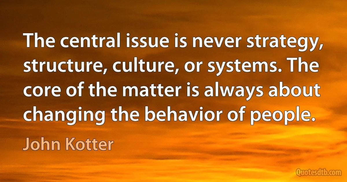 The central issue is never strategy, structure, culture, or systems. The core of the matter is always about changing the behavior of people. (John Kotter)