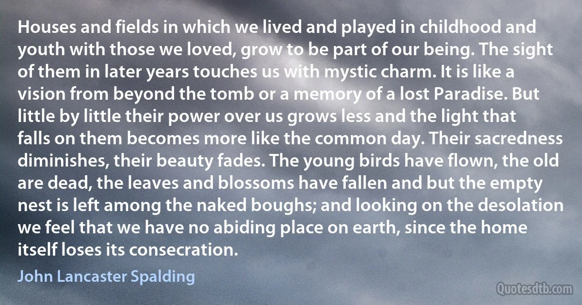 Houses and fields in which we lived and played in childhood and youth with those we loved, grow to be part of our being. The sight of them in later years touches us with mystic charm. It is like a vision from beyond the tomb or a memory of a lost Paradise. But little by little their power over us grows less and the light that falls on them becomes more like the common day. Their sacredness diminishes, their beauty fades. The young birds have flown, the old are dead, the leaves and blossoms have fallen and but the empty nest is left among the naked boughs; and looking on the desolation we feel that we have no abiding place on earth, since the home itself loses its consecration. (John Lancaster Spalding)