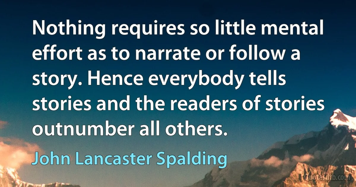 Nothing requires so little mental effort as to narrate or follow a story. Hence everybody tells stories and the readers of stories outnumber all others. (John Lancaster Spalding)