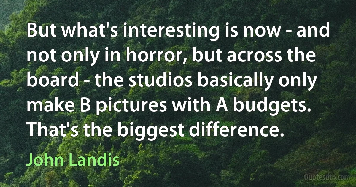 But what's interesting is now - and not only in horror, but across the board - the studios basically only make B pictures with A budgets. That's the biggest difference. (John Landis)