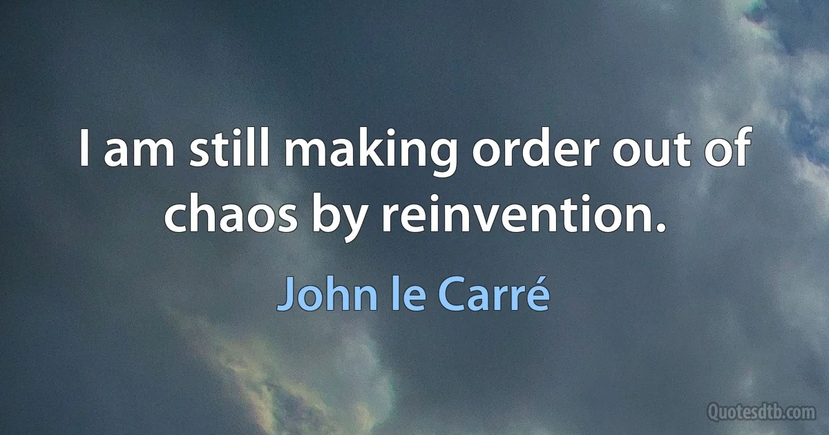 I am still making order out of chaos by reinvention. (John le Carré)