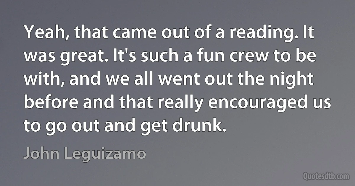 Yeah, that came out of a reading. It was great. It's such a fun crew to be with, and we all went out the night before and that really encouraged us to go out and get drunk. (John Leguizamo)