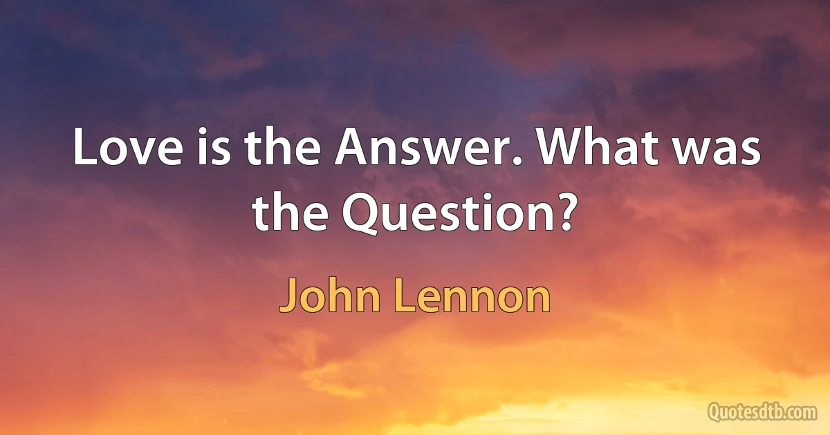 Love is the Answer. What was the Question? (John Lennon)