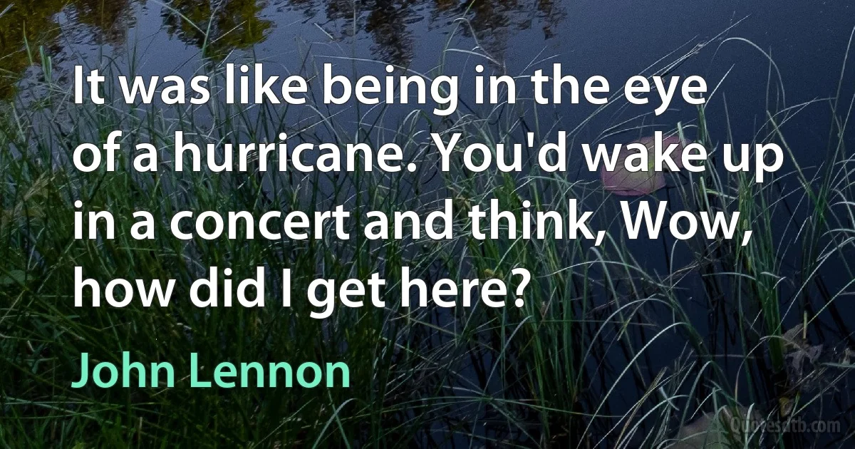 It was like being in the eye of a hurricane. You'd wake up in a concert and think, Wow, how did I get here? (John Lennon)