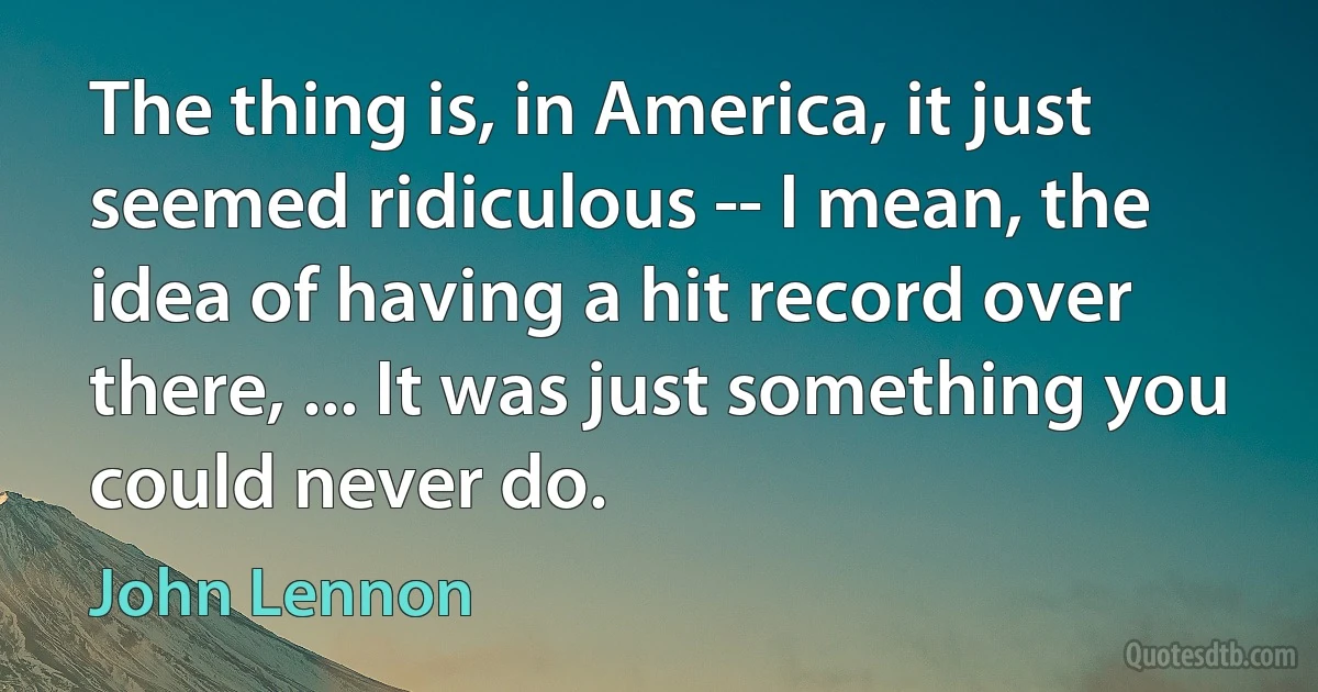 The thing is, in America, it just seemed ridiculous -- I mean, the idea of having a hit record over there, ... It was just something you could never do. (John Lennon)