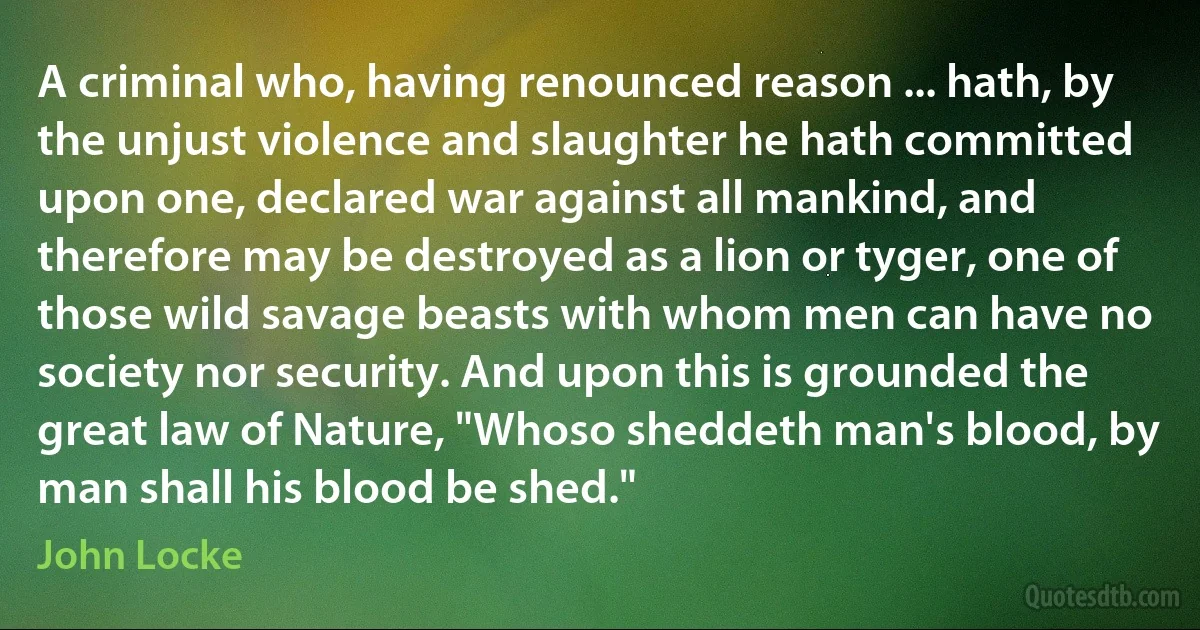 A criminal who, having renounced reason ... hath, by the unjust violence and slaughter he hath committed upon one, declared war against all mankind, and therefore may be destroyed as a lion or tyger, one of those wild savage beasts with whom men can have no society nor security. And upon this is grounded the great law of Nature, "Whoso sheddeth man's blood, by man shall his blood be shed." (John Locke)