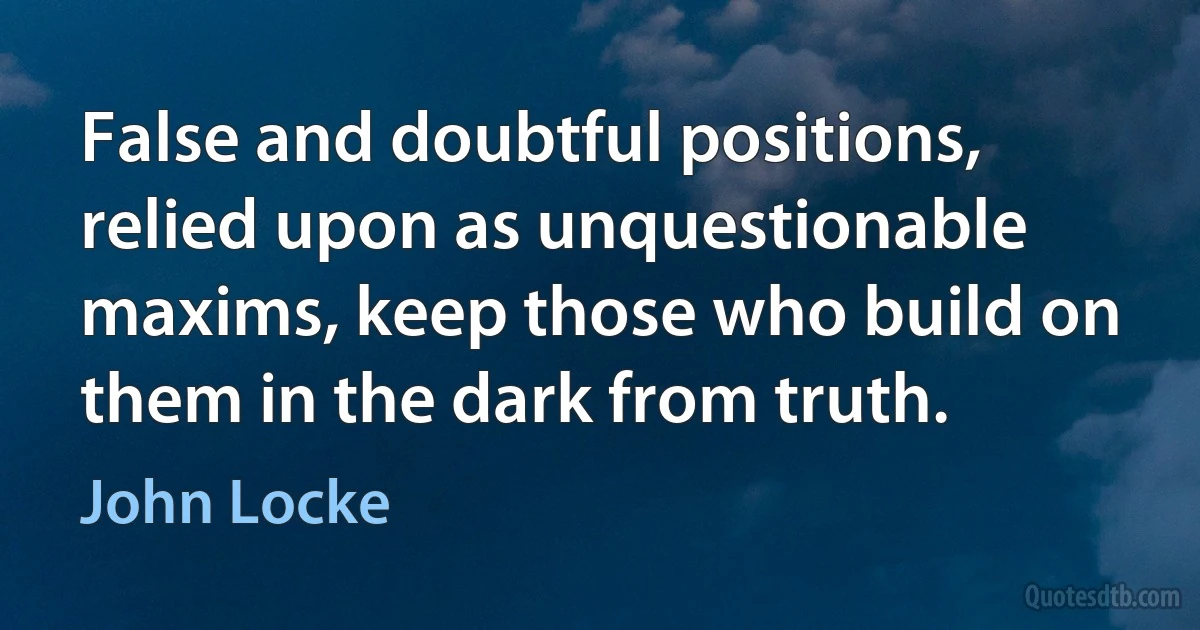 False and doubtful positions, relied upon as unquestionable maxims, keep those who build on them in the dark from truth. (John Locke)