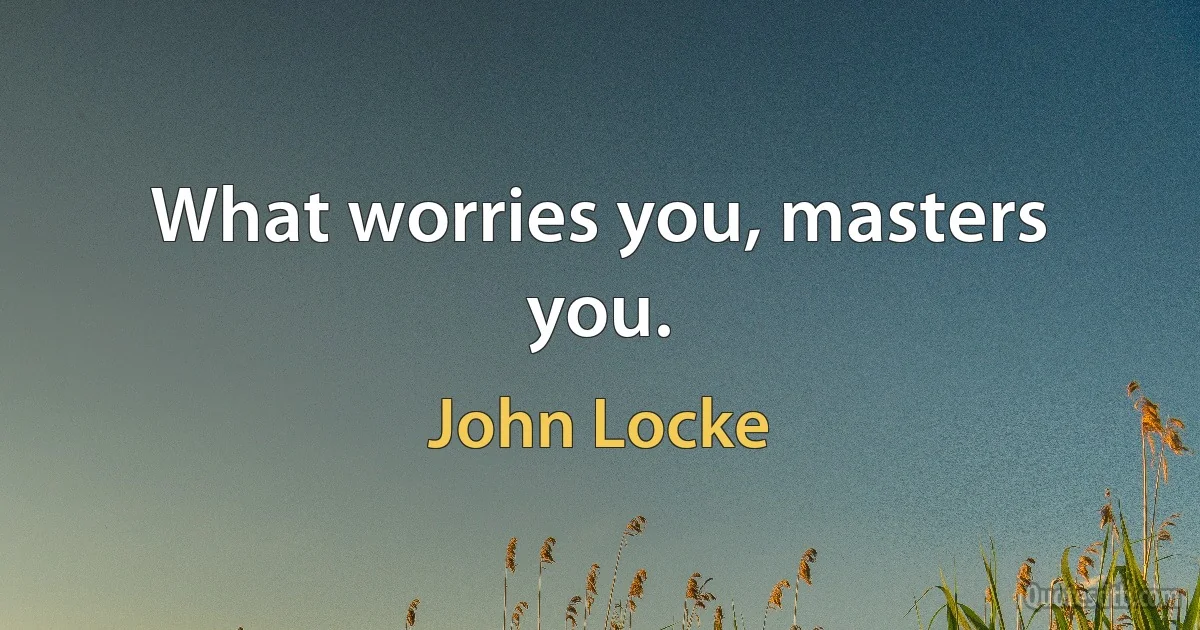 What worries you, masters you. (John Locke)