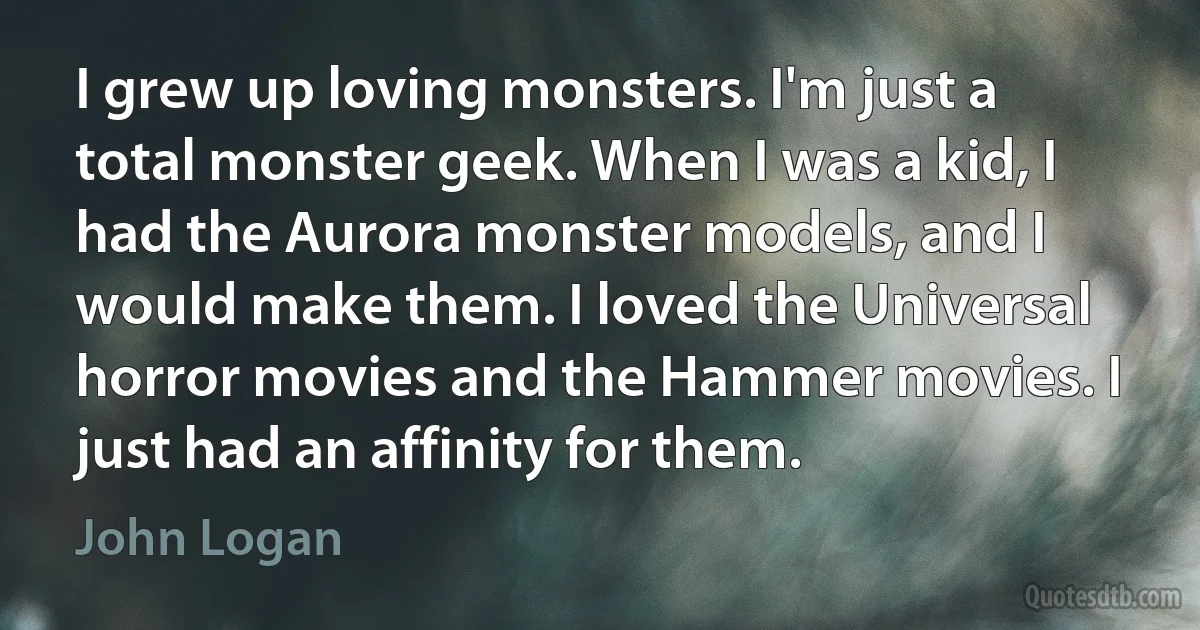 I grew up loving monsters. I'm just a total monster geek. When I was a kid, I had the Aurora monster models, and I would make them. I loved the Universal horror movies and the Hammer movies. I just had an affinity for them. (John Logan)