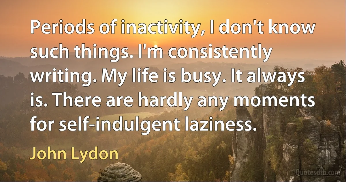 Periods of inactivity, I don't know such things. I'm consistently writing. My life is busy. It always is. There are hardly any moments for self-indulgent laziness. (John Lydon)