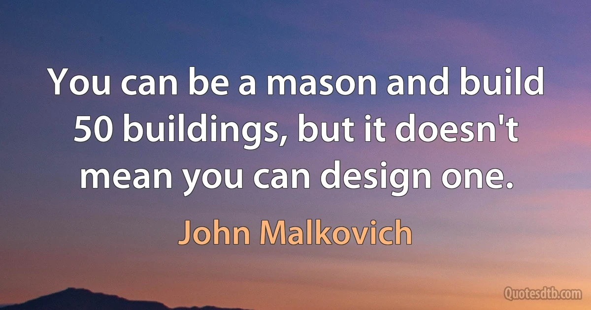 You can be a mason and build 50 buildings, but it doesn't mean you can design one. (John Malkovich)