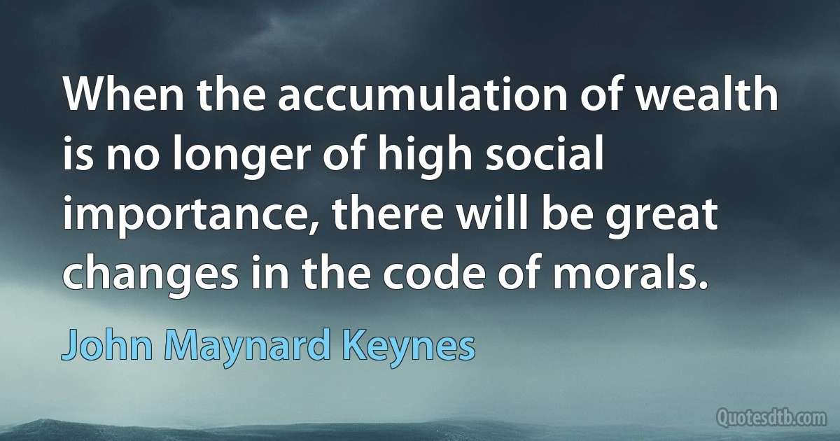 When the accumulation of wealth is no longer of high social importance, there will be great changes in the code of morals. (John Maynard Keynes)