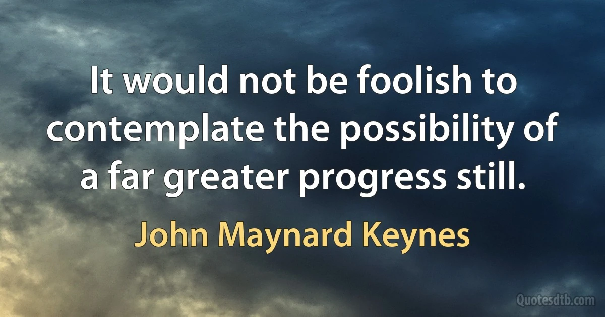 It would not be foolish to contemplate the possibility of a far greater progress still. (John Maynard Keynes)