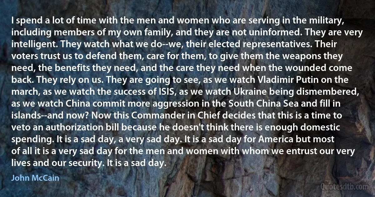 I spend a lot of time with the men and women who are serving in the military, including members of my own family, and they are not uninformed. They are very intelligent. They watch what we do--we, their elected representatives. Their voters trust us to defend them, care for them, to give them the weapons they need, the benefits they need, and the care they need when the wounded come back. They rely on us. They are going to see, as we watch Vladimir Putin on the march, as we watch the success of ISIS, as we watch Ukraine being dismembered, as we watch China commit more aggression in the South China Sea and fill in islands--and now? Now this Commander in Chief decides that this is a time to veto an authorization bill because he doesn't think there is enough domestic spending. It is a sad day, a very sad day. It is a sad day for America but most of all it is a very sad day for the men and women with whom we entrust our very lives and our security. It is a sad day. (John McCain)