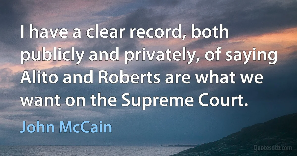 I have a clear record, both publicly and privately, of saying Alito and Roberts are what we want on the Supreme Court. (John McCain)