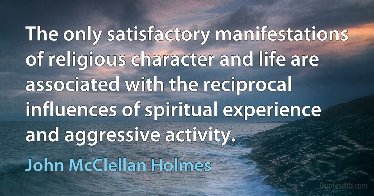 The only satisfactory manifestations of religious character and life are associated with the reciprocal influences of spiritual experience and aggressive activity. (John McClellan Holmes)