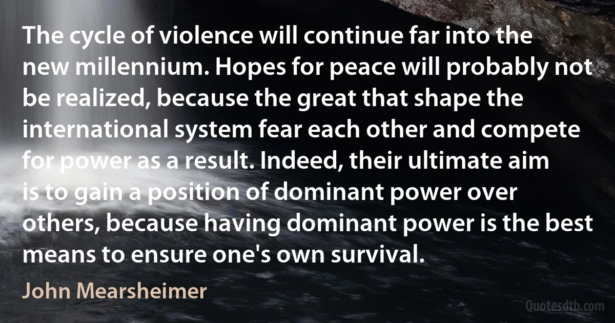 The cycle of violence will continue far into the new millennium. Hopes for peace will probably not be realized, because the great that shape the international system fear each other and compete for power as a result. Indeed, their ultimate aim is to gain a position of dominant power over others, because having dominant power is the best means to ensure one's own survival. (John Mearsheimer)