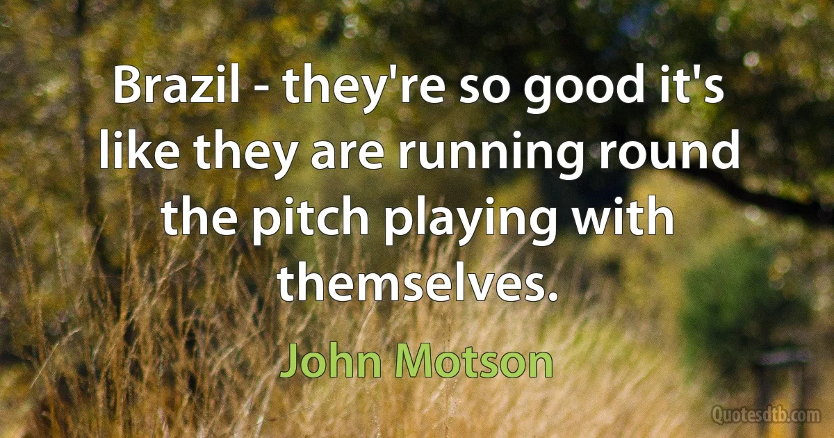 Brazil - they're so good it's like they are running round the pitch playing with themselves. (John Motson)