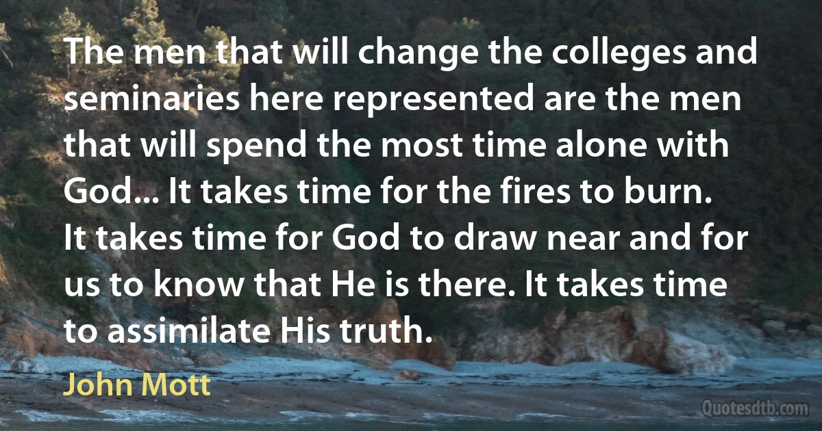 The men that will change the colleges and seminaries here represented are the men that will spend the most time alone with God... It takes time for the fires to burn. It takes time for God to draw near and for us to know that He is there. It takes time to assimilate His truth. (John Mott)