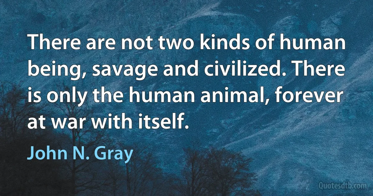 There are not two kinds of human being, savage and civilized. There is only the human animal, forever at war with itself. (John N. Gray)