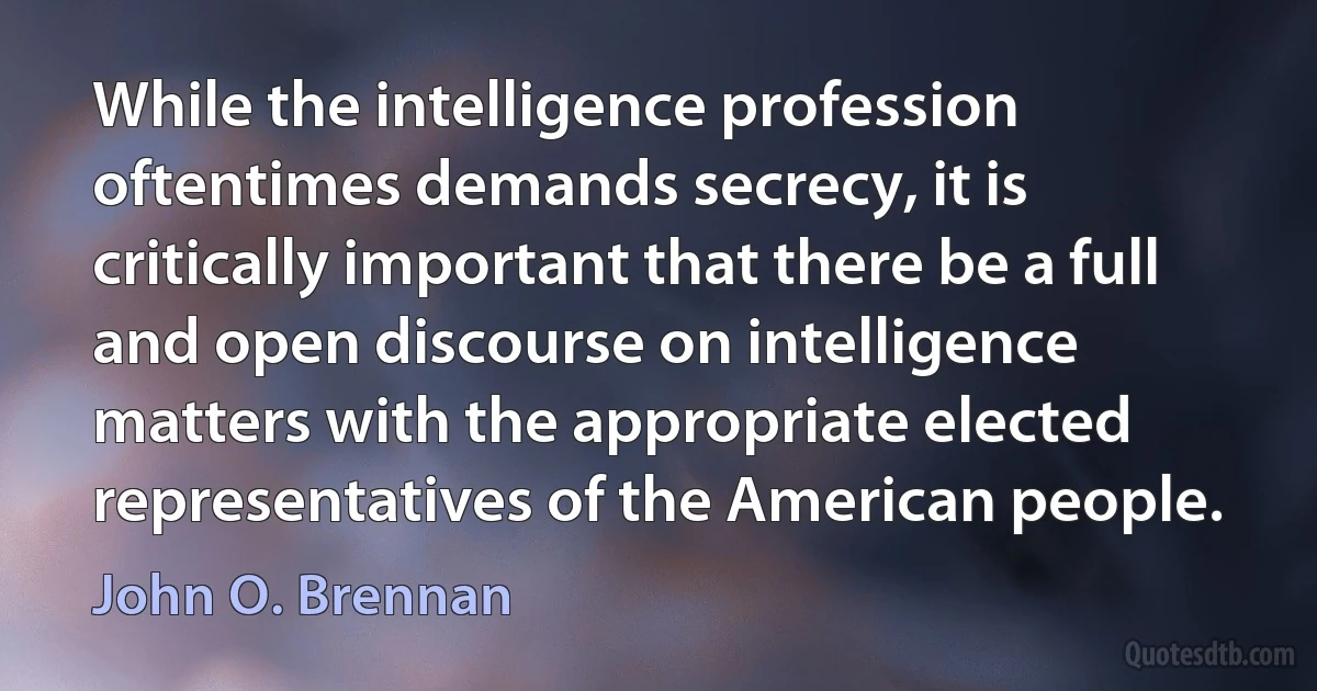 While the intelligence profession oftentimes demands secrecy, it is critically important that there be a full and open discourse on intelligence matters with the appropriate elected representatives of the American people. (John O. Brennan)